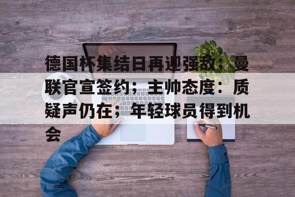 开云体育app下载-包含德国杯集结日再迎强敌；曼联官宣签约；主帅态度：质疑声仍在；年轻球员得到机会的词条