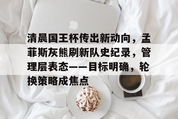 开云体育入口-清晨国王杯传出新动向，孟菲斯灰熊刷新队史纪录，管理层表态——目标明确，轮换策略成焦点的简单介绍